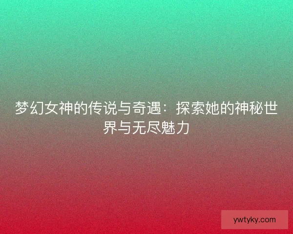 梦幻女神的传说与奇遇：探索她的神秘世界与无尽魅力