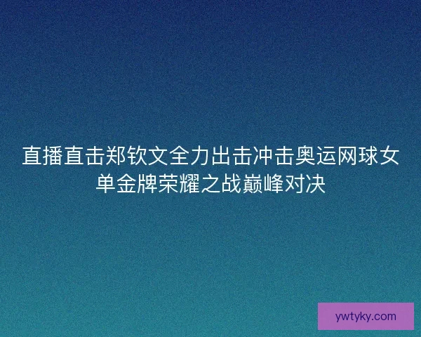 直播直击郑钦文全力出击冲击奥运网球女单金牌荣耀之战巅峰对决