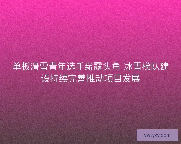 单板滑雪青年选手崭露头角 冰雪梯队建设持续完善推动项目发展