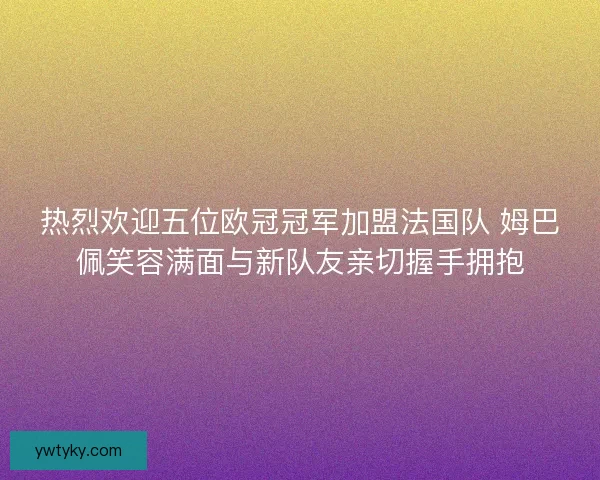 热烈欢迎五位欧冠冠军加盟法国队 姆巴佩笑容满面与新队友亲切握手拥抱