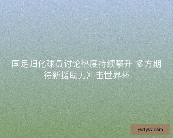 国足归化球员讨论热度持续攀升 多方期待新援助力冲击世界杯