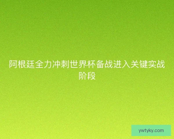 阿根廷全力冲刺世界杯备战进入关键实战阶段