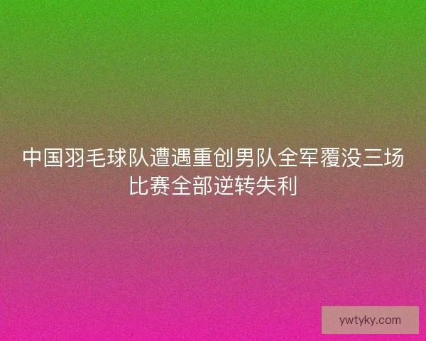 中国羽毛球队遭遇重创男队全军覆没三场比赛全部逆转失利